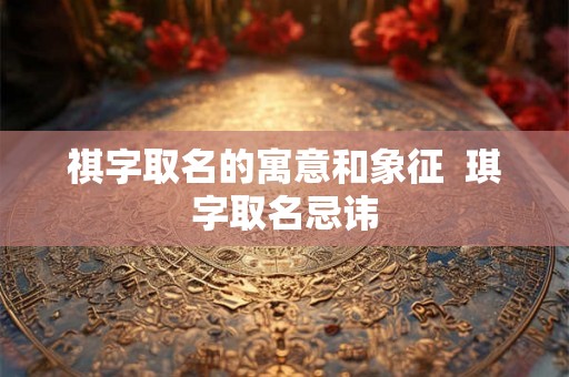 祺字取名的寓意和象征  琪字取名忌讳