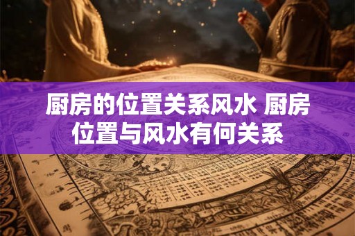 厨房的位置关系风水 厨房位置与风水有何关系 厨房的位置关系风水 厨房位置与风水有何关系