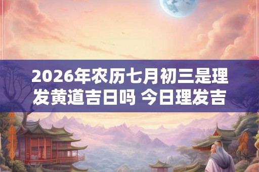 2026年农历七月初三是理发黄道吉日吗 今日理发吉凶查询