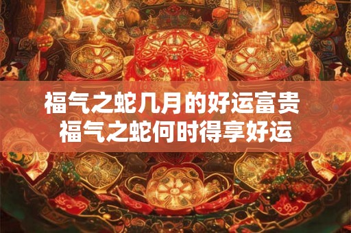 福气之蛇几月的好运富贵 福气之蛇何时得享好运 福气之蛇几月的好运富贵 福气之蛇何时得享好运