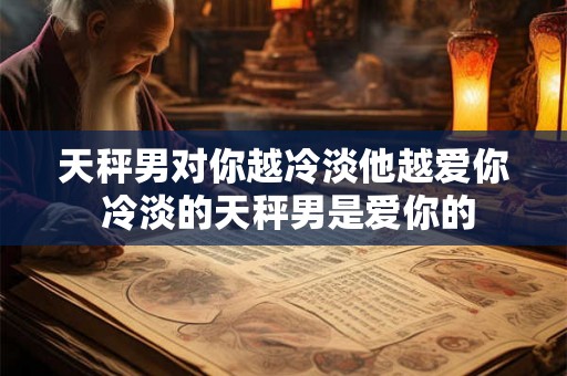 天秤男对你越冷淡他越爱你 冷淡的天秤男是爱你的