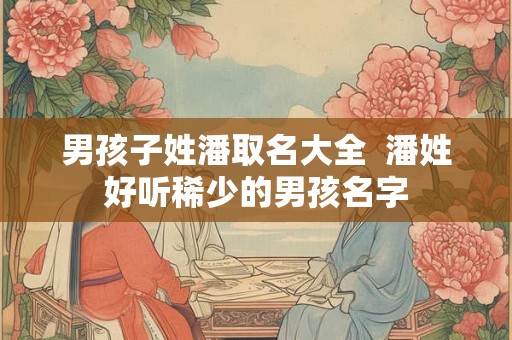 男孩子姓潘取名大全 潘姓好听稀少的男孩名字 男孩子姓潘取名大全 潘姓好听稀少的男孩名字