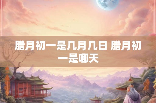腊月初一是几月几日 腊月初一是哪天 腊月初一是几月几日 腊月初一是哪天