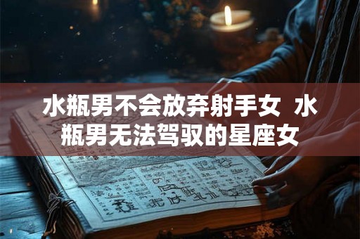 水瓶男不会放弃射手女  水瓶男无法驾驭的星座女