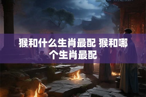 猴和什么生肖最配 猴和哪个生肖最配