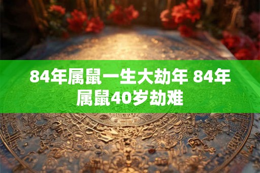 84年属鼠一生大劫年 84年属鼠40岁劫难 84年属鼠一生大劫年 84年属鼠40岁劫难