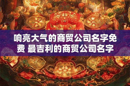 响亮大气的商贸公司名字免费 最吉利的商贸公司名字 响亮大气的商贸公司名字免费 最吉利的商贸公司名字