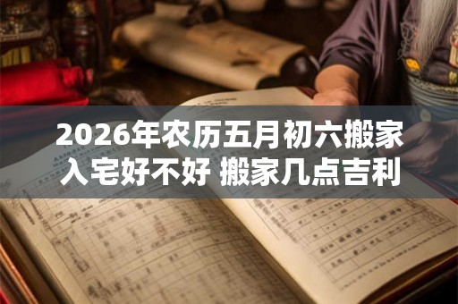 2026年农历五月初六搬家入宅好不好 搬家几点吉利