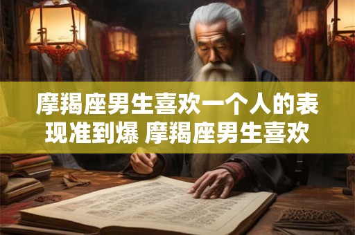 摩羯座男生喜欢一个人的表现准到爆 摩羯座男生喜欢一个人会表现出哪些准到爆的迹象