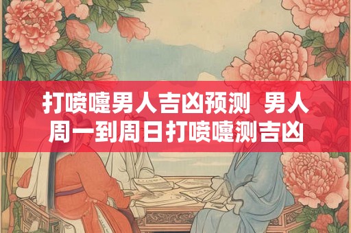打喷嚏男人吉凶预测  男人周一到周日打喷嚏测吉凶