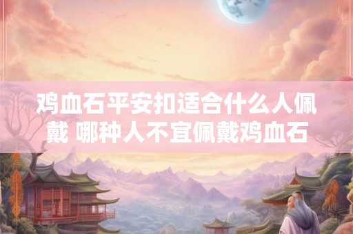 鸡血石平安扣适合什么人佩戴 哪种人不宜佩戴鸡血石 鸡血石平安扣适合什么人佩戴 哪种人不宜佩戴鸡血石