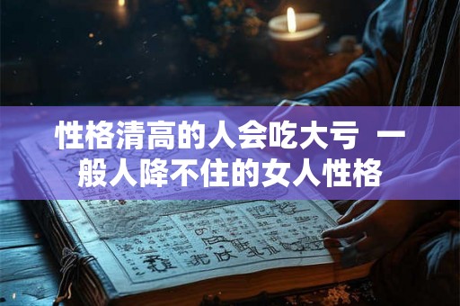性格清高的人会吃大亏  一般人降不住的女人性格