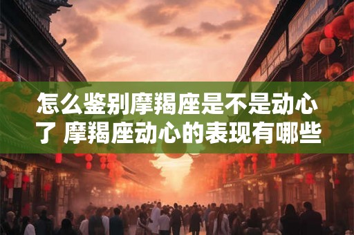 怎么鉴别摩羯座是不是动心了 摩羯座动心的表现有哪些
