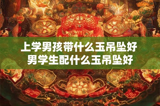 上学男孩带什么玉吊坠好 男学生配什么玉吊坠好 上学男孩带什么玉吊坠好 男学生配什么玉吊坠好
