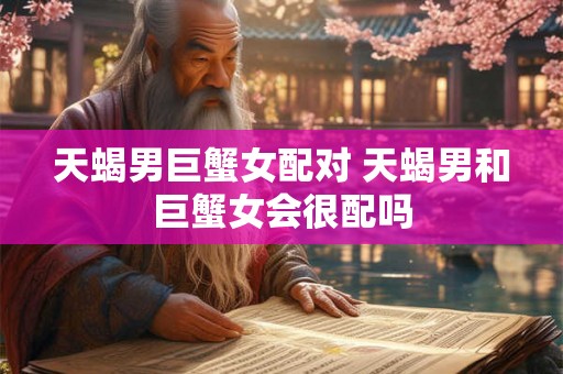 天蝎男巨蟹女配对 天蝎男和巨蟹女会很配吗 天蝎男巨蟹女配对 天蝎男和巨蟹女会很配吗