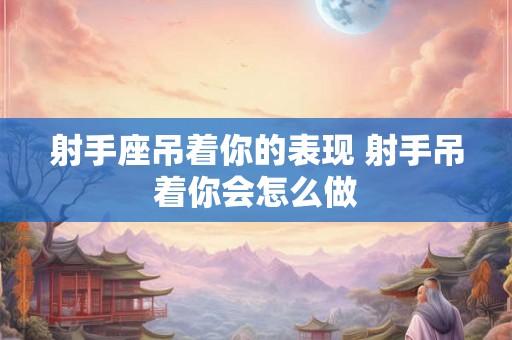 射手座吊着你的表现 射手吊着你会怎么做 射手座吊着你的表现 射手吊着你会怎么做