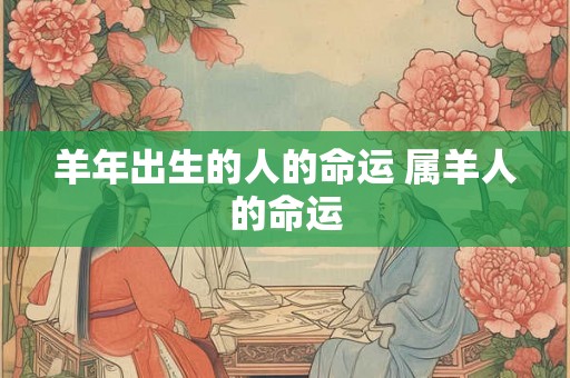 羊年出生的人的命运 属羊人的命运 羊年出生的人的命运 属羊人的命运