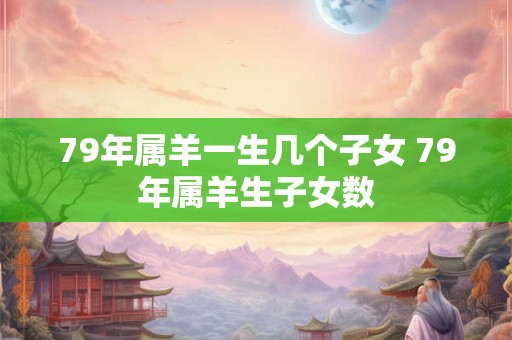 79年属羊一生几个子女 79年属羊生子女数 79年属羊一生几个子女 79年属羊生子女数