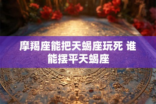 摩羯座能把天蝎座玩死 谁能摆平天蝎座