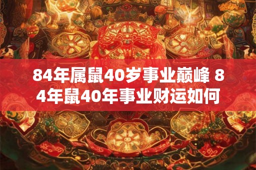 84年属鼠40岁事业巅峰 84年鼠40年事业财运如何