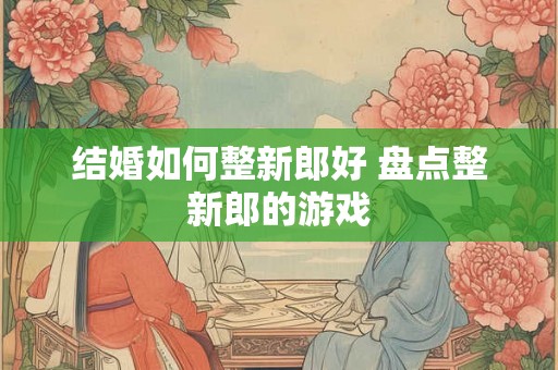 结婚如何整新郎好 盘点整新郎的游戏
