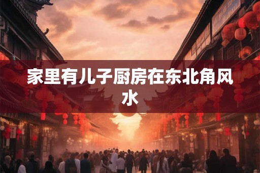 家里有儿子厨房在东北角风水 家里有儿子厨房在东北角风水