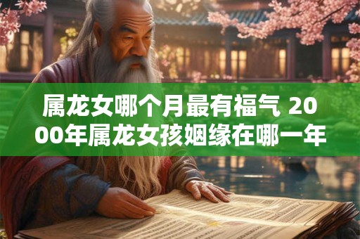 属龙女哪个月最有福气 2000年属龙女孩姻缘在哪一年