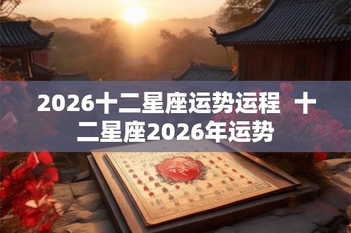2026十二星座运势运程 十二星座2026年运势 2026十二星座运势运程 十二星座2026年运势