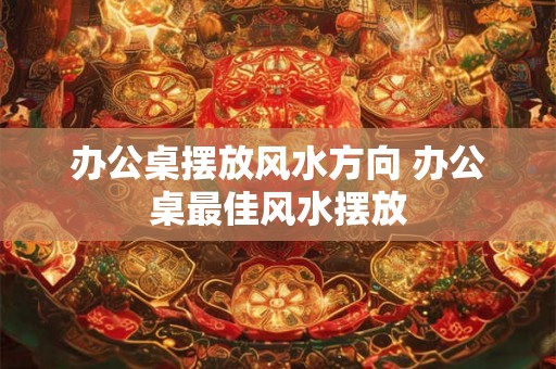 办公桌摆放风水方向 办公桌最佳风水摆放 办公桌摆放风水方向 办公桌最佳风水摆放