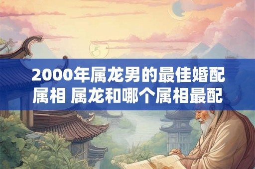 2000年属龙男的最佳婚配属相 属龙和哪个属相最配