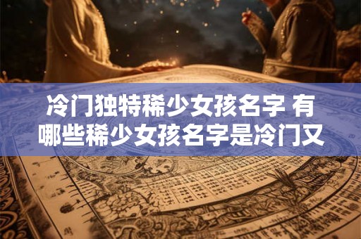 冷门独特稀少女孩名字 有哪些稀少女孩名字是冷门又独特的