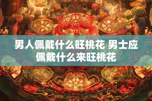 男人佩戴什么旺桃花 男士应佩戴什么来旺桃花 男人佩戴什么旺桃花 男士应佩戴什么来旺桃花