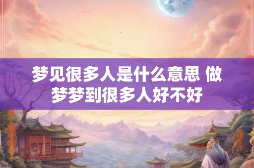梦见很多人是什么意思 做梦梦到很多人好不好 梦见很多人是什么意思 做梦梦到很多人好不好