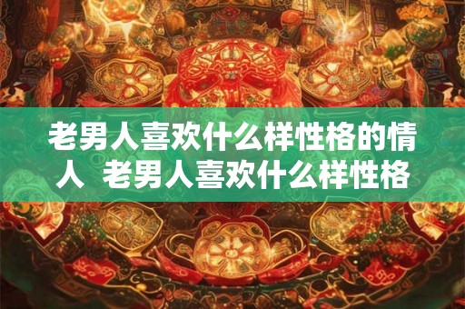 老男人喜欢什么样性格的情人  老男人喜欢什么样性格的女人