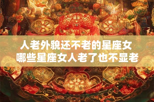 人老外貌还不老的星座女 哪些星座女人老了也不显老外貌永葆青春