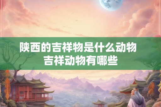 陕西的吉祥物是什么动物  吉祥动物有哪些