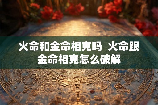 火命和金命相克吗  火命跟金命相克怎么破解