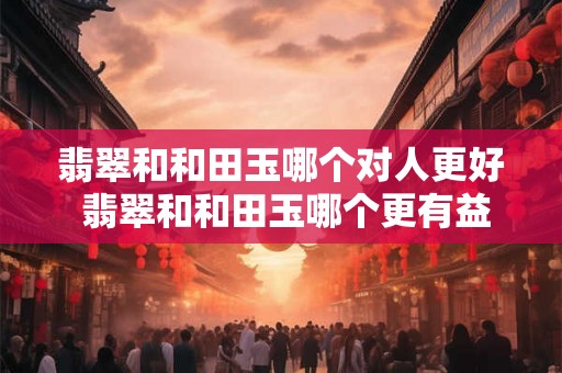 翡翠和和田玉哪个对人更好 翡翠和和田玉哪个更有益 翡翠和和田玉哪个对人更好 翡翠和和田玉哪个更有益