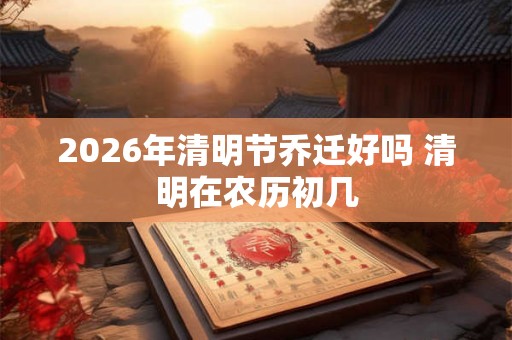 2026年清明节乔迁好吗 清明在农历初几 2026年清明节乔迁好吗 清明在农历初几