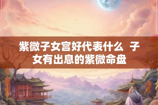 紫微子女宫好代表什么 子女有出息的紫微命盘 紫微子女宫好代表什么 子女有出息的紫微命盘