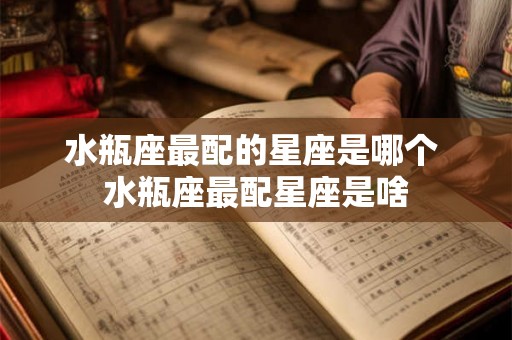 水瓶座最配的星座是哪个 水瓶座最配星座是啥