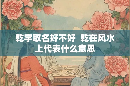 乾字取名好不好  乾在风水上代表什么意思