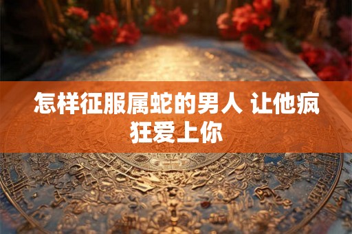 怎样征服属蛇的男人 让他疯狂爱上你