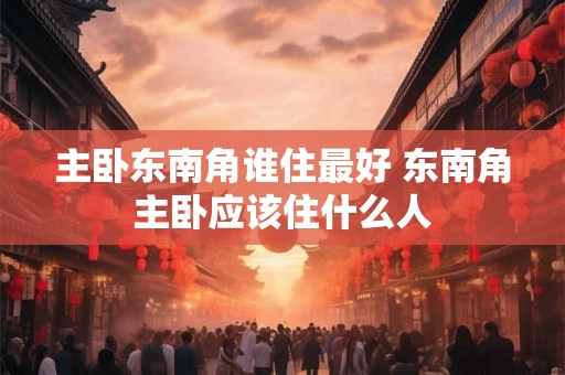 主卧东南角谁住最好 东南角主卧应该住什么人
