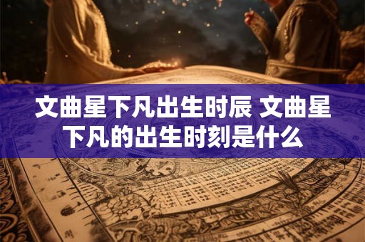 文曲星下凡出生时辰 文曲星下凡的出生时刻是什么