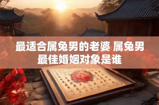最适合属兔男的老婆 属兔男最佳婚姻对象是谁 最适合属兔男的老婆 属兔男最佳婚姻对象是谁