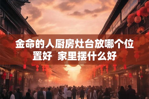 金命的人厨房灶台放哪个位置好  家里摆什么好