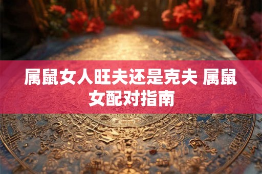 属鼠女人旺夫还是克夫 属鼠女配对指南 属鼠女人旺夫还是克夫 属鼠女配对指南
