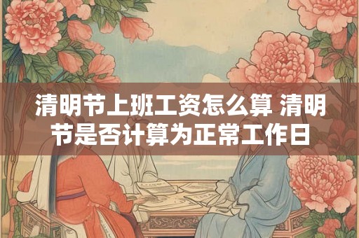 清明节上班工资怎么算 清明节是否计算为正常工作日