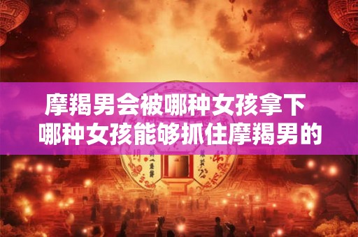 摩羯男会被哪种女孩拿下 哪种女孩能够抓住摩羯男的心